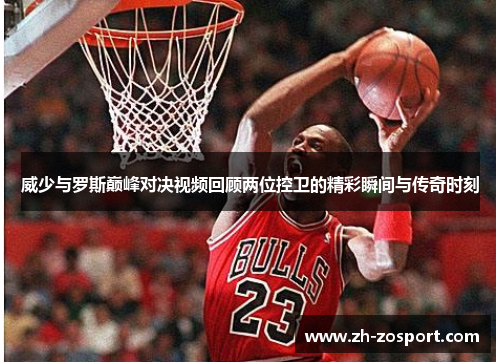 威少与罗斯巅峰对决视频回顾两位控卫的精彩瞬间与传奇时刻